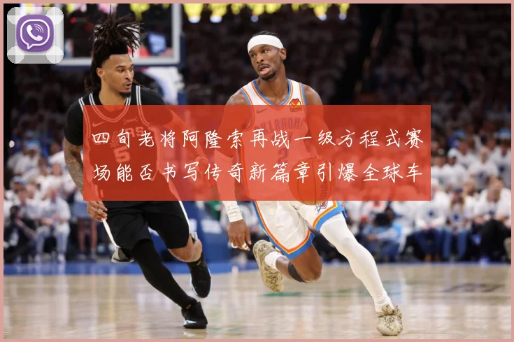 四旬老将阿隆索再战一级方程式赛场能否书写传奇新篇章引爆全球车迷热议解析