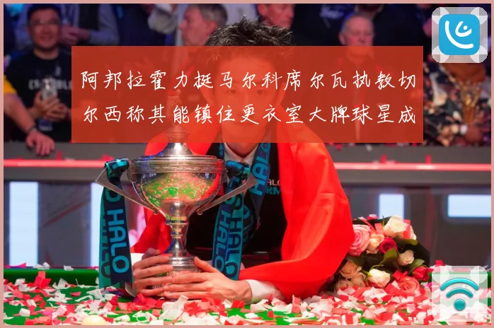 阿邦拉霍力挺马尔科席尔瓦执教切尔西称其能镇住更衣室大牌球星成长观察