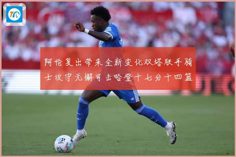 阿伦复出带来全新变化双塔联手骑士攻守无懈可击哈登十七分十四篮赛场复盘