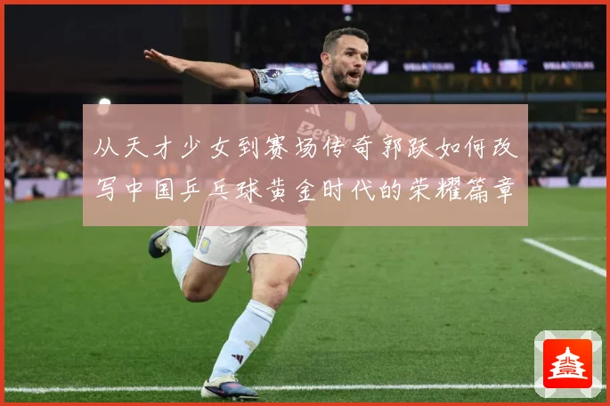从天才少女到赛场传奇郭跃如何改写中国乒乓球黄金时代的荣耀篇章解析
