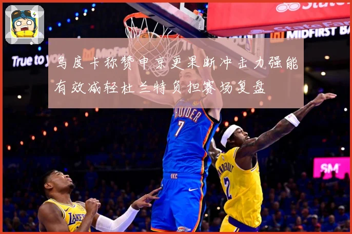 乌度卡称赞申京更果断冲击力强能有效减轻杜兰特负担赛场复盘