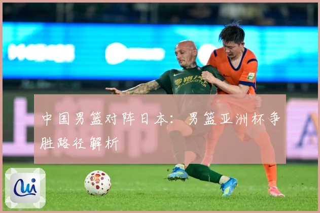 中国男篮对阵日本：男篮亚洲杯争胜路径解析