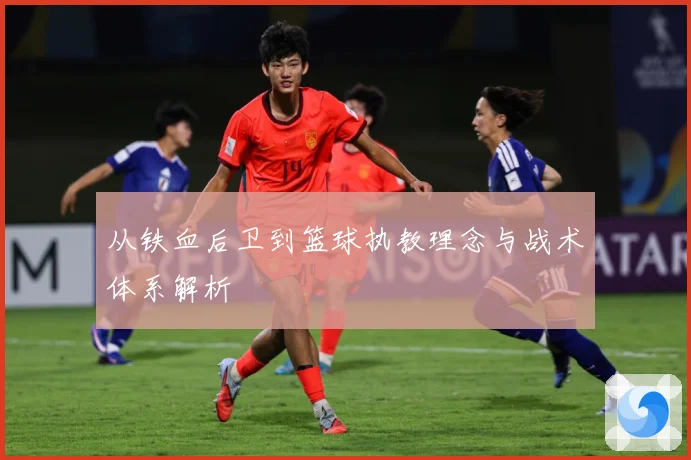 从铁血后卫到篮球执教理念与战术体系解析