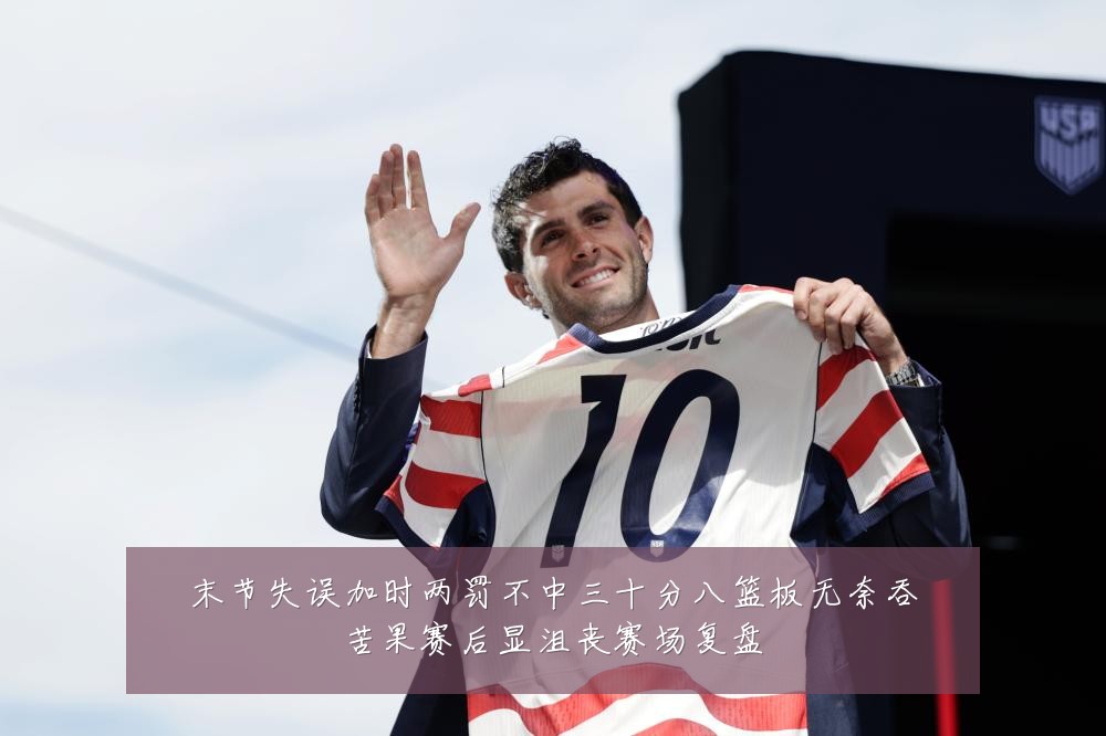 末节失误加时两罚不中三十分八篮板无奈吞苦果赛后显沮丧赛场复盘
